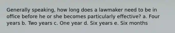 Generally speaking, how long does a lawmaker need to be in office before he or she becomes particularly effective? a. Four years b. Two years c. One year d. Six years e. Six months