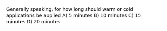 Generally speaking, for how long should warm or cold applications be applied A) 5 minutes B) 10 minutes C) 15 minutes D) 20 minutes