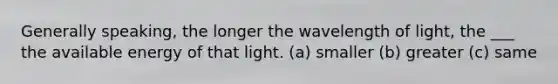 Generally speaking, the longer the wavelength of light, the ___ the available energy of that light. (a) smaller (b) greater (c) same