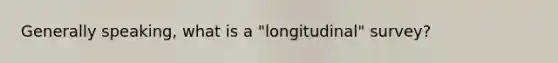 Generally speaking, what is a "longitudinal" survey?