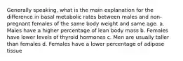 Generally speaking, what is the main explanation for the difference in basal metabolic rates between males and non-pregnant females of the same body weight and same age. a. Males have a higher percentage of lean body mass b. Females have lower levels of thyroid hormones c. Men are usually taller than females d. Females have a lower percentage of adipose tissue