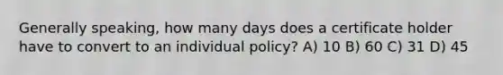 Generally speaking, how many days does a certificate holder have to convert to an individual policy? A) 10 B) 60 C) 31 D) 45