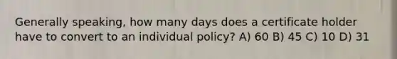 Generally speaking, how many days does a certificate holder have to convert to an individual policy? A) 60 B) 45 C) 10 D) 31