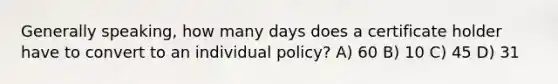 Generally speaking, how many days does a certificate holder have to convert to an individual policy? A) 60 B) 10 C) 45 D) 31