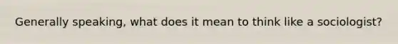 Generally speaking, what does it mean to think like a sociologist?