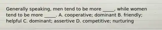 Generally speaking, men tend to be more _____, while women tend to be more _____. A. cooperative; dominant B. friendly; helpful C. dominant; assertive D. competitive; nurturing