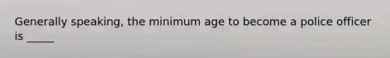 Generally speaking, the minimum age to become a police officer is _____