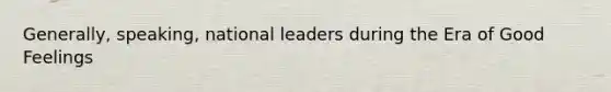 Generally, speaking, national leaders during the Era of Good Feelings