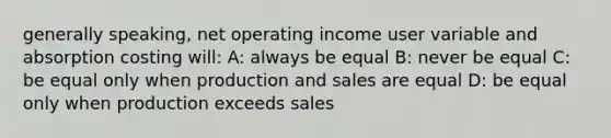 generally speaking, net operating income user variable and absorption costing will: A: always be equal B: never be equal C: be equal only when production and sales are equal D: be equal only when production exceeds sales