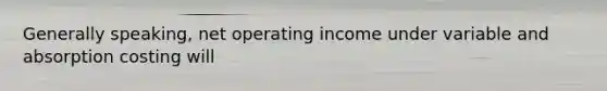 Generally speaking, net operating income under variable and absorption costing will