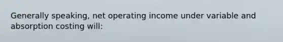 Generally speaking, net operating income under variable and absorption costing will: