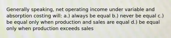 Generally speaking, net operating income under variable and absorption costing will: a.) always be equal b.) never be equal c.) be equal only when production and sales are equal d.) be equal only when production exceeds sales