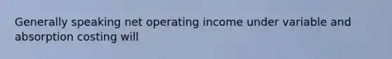 Generally speaking net operating income under variable and absorption costing will