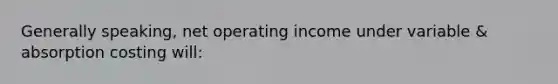 Generally speaking, net operating income under variable & absorption costing will: