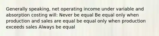 Generally speaking, net operating income under variable and absorption costing will: Never be equal Be equal only when production and sales are equal be equal only when production exceeds sales Always be equal