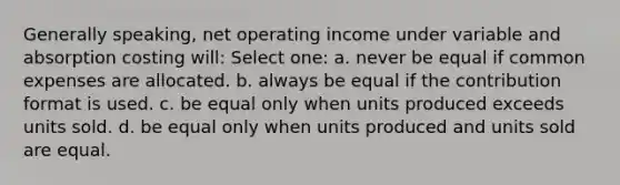 Generally speaking, net operating income under variable and absorption costing will: Select one: a. never be equal if common expenses are allocated. b. always be equal if the contribution format is used. c. be equal only when units produced exceeds units sold. d. be equal only when units produced and units sold are equal.