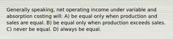 Generally speaking, net operating income under variable and absorption costing will: A) be equal only when production and sales are equal. B) be equal only when production exceeds sales. C) never be equal. D) always be equal.