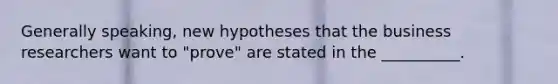 Generally speaking, new hypotheses that the business researchers want to "prove" are stated in the __________.