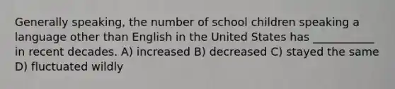 Generally speaking, the number of school children speaking a language other than English in the United States has ___________ in recent decades. A) increased B) decreased C) stayed the same D) fluctuated wildly