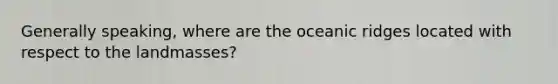 Generally speaking, where are the oceanic ridges located with respect to the landmasses?