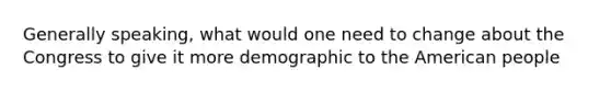 Generally speaking, what would one need to change about the Congress to give it more demographic to the American people