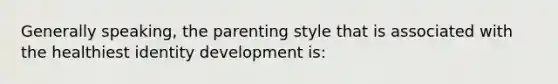 Generally speaking, the parenting style that is associated with the healthiest identity development is: