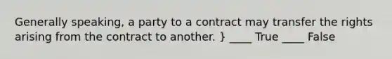 Generally speaking, a party to a contract may transfer the rights arising from the contract to another. } ____ True ____ False