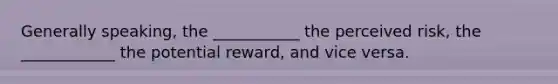 Generally speaking, the ___________ the perceived risk, the ____________ the potential reward, and vice versa.