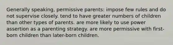 Generally speaking, permissive parents: impose few rules and do not supervise closely. tend to have greater numbers of children than other types of parents. are more likely to use power assertion as a parenting strategy. are more permissive with first-born children than later-born children.