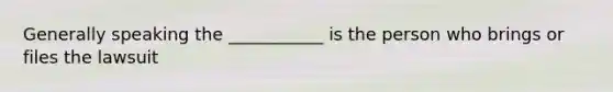 Generally speaking the ___________ is the person who brings or files the lawsuit