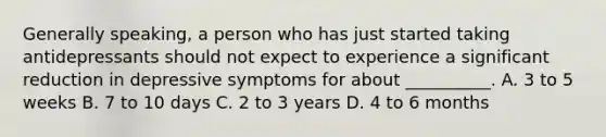 Generally speaking, a person who has just started taking antidepressants should not expect to experience a significant reduction in depressive symptoms for about __________. A. 3 to 5 weeks B. 7 to 10 days C. 2 to 3 years D. 4 to 6 months