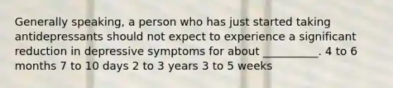 Generally speaking, a person who has just started taking antidepressants should not expect to experience a significant reduction in depressive symptoms for about __________. 4 to 6 months 7 to 10 days 2 to 3 years 3 to 5 weeks