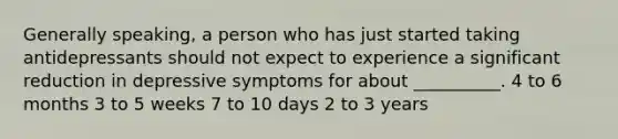 Generally speaking, a person who has just started taking antidepressants should not expect to experience a significant reduction in depressive symptoms for about __________. 4 to 6 months 3 to 5 weeks 7 to 10 days 2 to 3 years