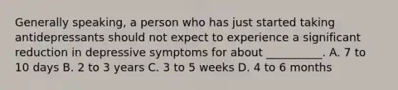 Generally speaking, a person who has just started taking antidepressants should not expect to experience a significant reduction in depressive symptoms for about __________. A. 7 to 10 days B. 2 to 3 years C. 3 to 5 weeks D. 4 to 6 months