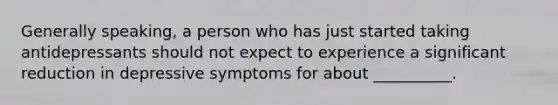 Generally speaking, a person who has just started taking antidepressants should not expect to experience a significant reduction in depressive symptoms for about __________.