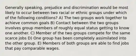 Generally speaking, <a href='https://www.questionai.com/knowledge/kMKop0uIYK-prejudice-and-discrimination' class='anchor-knowledge'>prejudice and discrimination</a> would be most likely to occur between two racial or ethnic groups under which of the following conditions? A) The two groups work together to achieve common goals B) Contact between the two groups involves group members of roughly equal status getting to know one another. C) Member of the two groups compete for the same scarce jobs D) One group has been completely assimilated into the other group. E) Members of both groups are able to find jobs that pay comparable wages.