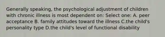 Generally speaking, the psychological adjustment of children with chronic illness is most dependent on: Select one: A. peer acceptance B. family attitudes toward the illness C.the child's personality type D.the child's level of functional disability