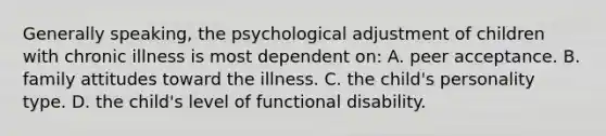 Generally speaking, the psychological adjustment of children with chronic illness is most dependent on: A. peer acceptance. B. family attitudes toward the illness. C. the child's personality type. D. the child's level of functional disability.