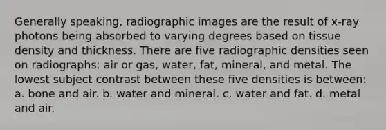 Generally speaking, radiographic images are the result of x-ray photons being absorbed to varying degrees based on tissue density and thickness. There are five radiographic densities seen on radiographs: air or gas, water, fat, mineral, and metal. The lowest subject contrast between these five densities is between: a. bone and air. b. water and mineral. c. water and fat. d. metal and air.