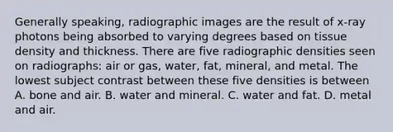 Generally speaking, radiographic images are the result of x-ray photons being absorbed to varying degrees based on tissue density and thickness. There are five radiographic densities seen on radiographs: air or gas, water, fat, mineral, and metal. The lowest subject contrast between these five densities is between A. bone and air. B. water and mineral. C. water and fat. D. metal and air.