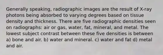 Generally speaking, radiographic images are the result of X-ray photons being absorbed to varying degrees based on tissue density and thickness. There are five radiographic densities seen on radiographs: air or gas, water, fat, mineral, and metal. The lowest subject contrast between these five densities is between a) bone and air. b) water and mineral. c) water and fat d) metal and air.