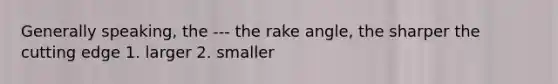 Generally speaking, the --- the rake angle, the sharper the cutting edge 1. larger 2. smaller