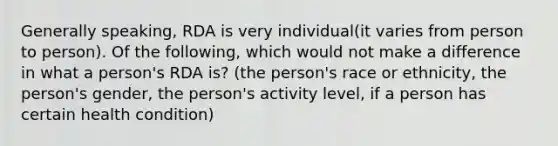 Generally speaking, RDA is very individual(it varies from person to person). Of the following, which would not make a difference in what a person's RDA is? (the person's race or ethnicity, the person's gender, the person's activity level, if a person has certain health condition)