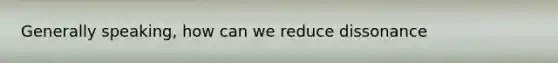 Generally speaking, how can we reduce dissonance