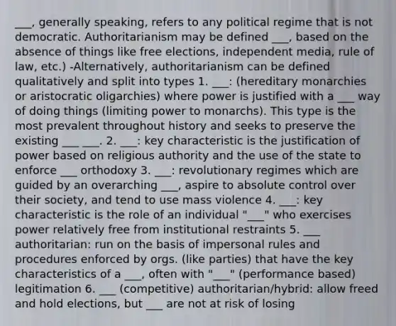 ___, generally speaking, refers to any political regime that is not democratic. Authoritarianism may be defined ___, based on the absence of things like free elections, independent media, rule of law, etc.) -Alternatively, authoritarianism can be defined qualitatively and split into types 1. ___: (hereditary monarchies or aristocratic oligarchies) where power is justified with a ___ way of doing things (limiting power to monarchs). This type is the most prevalent throughout history and seeks to preserve the existing ___ ___. 2. ___: key characteristic is the justification of power based on religious authority and the use of the state to enforce ___ orthodoxy 3. ___: revolutionary regimes which are guided by an overarching ___, aspire to absolute control over their society, and tend to use mass violence 4. ___: key characteristic is the role of an individual "___" who exercises power relatively free from institutional restraints 5. ___ authoritarian: run on the basis of impersonal rules and procedures enforced by orgs. (like parties) that have the key characteristics of a ___, often with "___" (performance based) legitimation 6. ___ (competitive) authoritarian/hybrid: allow freed and hold elections, but ___ are not at risk of losing