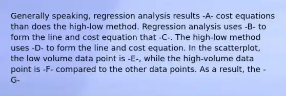 Generally​ speaking, regression analysis results -A- cost equations than does the​ high-low method. Regression analysis uses -B- to form the line and cost equation that -C-. The​ high-low method uses -D- to form the line and cost equation. In the​ scatterplot, the low volume data point is -E-, while the​ high-volume data point is -F- compared to the other data points. As a​ result, the -G-