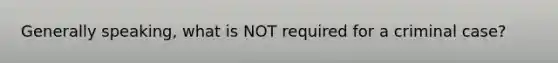 Generally speaking, what is NOT required for a criminal case?