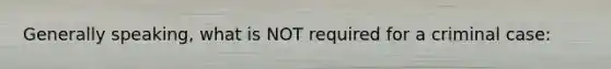 Generally speaking, what is NOT required for a criminal case: