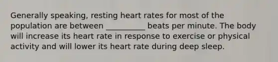 Generally speaking, resting heart rates for most of the population are between __________ beats per minute. The body will increase its heart rate in response to exercise or physical activity and will lower its heart rate during deep sleep.