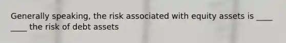 Generally speaking, the risk associated with equity assets is ____ ____ the risk of debt assets